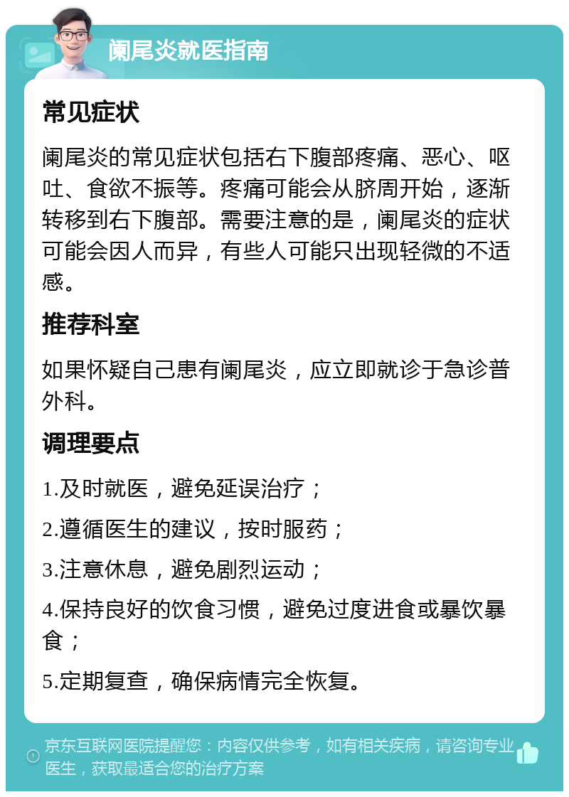 阑尾炎就医指南 常见症状 阑尾炎的常见症状包括右下腹部疼痛、恶心、呕吐、食欲不振等。疼痛可能会从脐周开始，逐渐转移到右下腹部。需要注意的是，阑尾炎的症状可能会因人而异，有些人可能只出现轻微的不适感。 推荐科室 如果怀疑自己患有阑尾炎，应立即就诊于急诊普外科。 调理要点 1.及时就医，避免延误治疗； 2.遵循医生的建议，按时服药； 3.注意休息，避免剧烈运动； 4.保持良好的饮食习惯，避免过度进食或暴饮暴食； 5.定期复查，确保病情完全恢复。