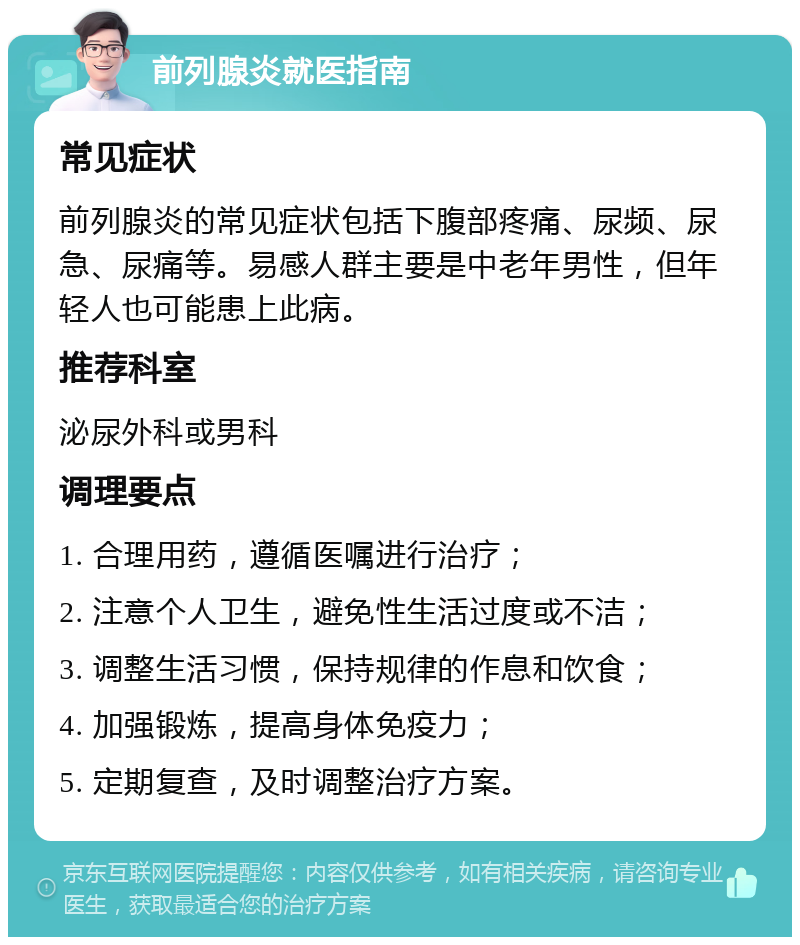 前列腺炎就医指南 常见症状 前列腺炎的常见症状包括下腹部疼痛、尿频、尿急、尿痛等。易感人群主要是中老年男性，但年轻人也可能患上此病。 推荐科室 泌尿外科或男科 调理要点 1. 合理用药，遵循医嘱进行治疗； 2. 注意个人卫生，避免性生活过度或不洁； 3. 调整生活习惯，保持规律的作息和饮食； 4. 加强锻炼，提高身体免疫力； 5. 定期复查，及时调整治疗方案。