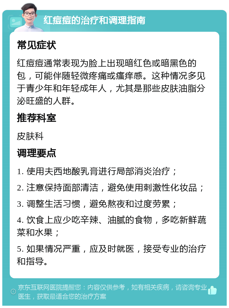 红痘痘的治疗和调理指南 常见症状 红痘痘通常表现为脸上出现暗红色或暗黑色的包，可能伴随轻微疼痛或瘙痒感。这种情况多见于青少年和年轻成年人，尤其是那些皮肤油脂分泌旺盛的人群。 推荐科室 皮肤科 调理要点 1. 使用夫西地酸乳膏进行局部消炎治疗； 2. 注意保持面部清洁，避免使用刺激性化妆品； 3. 调整生活习惯，避免熬夜和过度劳累； 4. 饮食上应少吃辛辣、油腻的食物，多吃新鲜蔬菜和水果； 5. 如果情况严重，应及时就医，接受专业的治疗和指导。