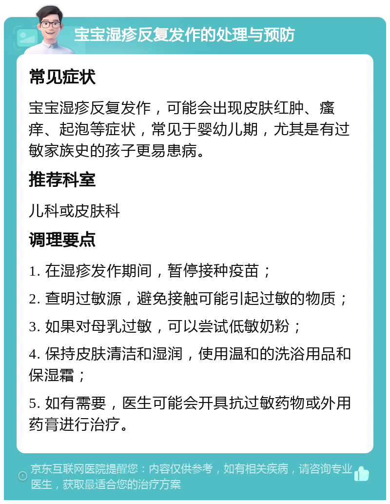 宝宝湿疹反复发作的处理与预防 常见症状 宝宝湿疹反复发作，可能会出现皮肤红肿、瘙痒、起泡等症状，常见于婴幼儿期，尤其是有过敏家族史的孩子更易患病。 推荐科室 儿科或皮肤科 调理要点 1. 在湿疹发作期间，暂停接种疫苗； 2. 查明过敏源，避免接触可能引起过敏的物质； 3. 如果对母乳过敏，可以尝试低敏奶粉； 4. 保持皮肤清洁和湿润，使用温和的洗浴用品和保湿霜； 5. 如有需要，医生可能会开具抗过敏药物或外用药膏进行治疗。