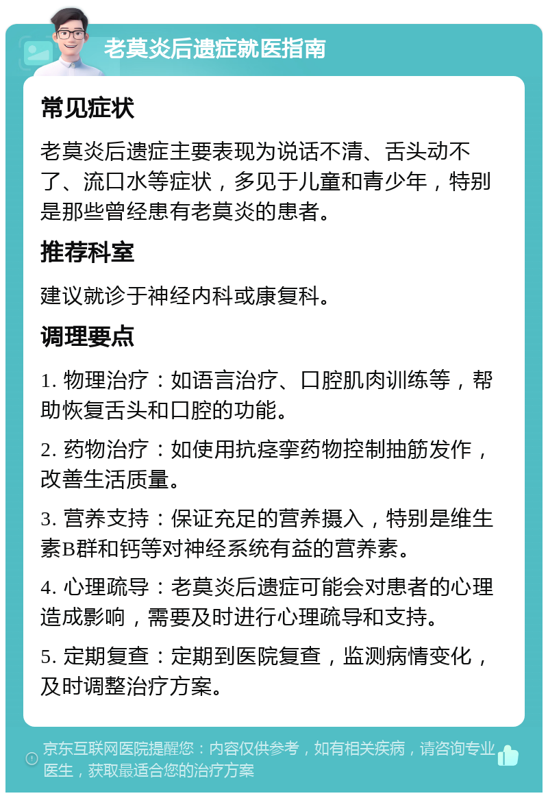 老莫炎后遗症就医指南 常见症状 老莫炎后遗症主要表现为说话不清、舌头动不了、流口水等症状，多见于儿童和青少年，特别是那些曾经患有老莫炎的患者。 推荐科室 建议就诊于神经内科或康复科。 调理要点 1. 物理治疗：如语言治疗、口腔肌肉训练等，帮助恢复舌头和口腔的功能。 2. 药物治疗：如使用抗痉挛药物控制抽筋发作，改善生活质量。 3. 营养支持：保证充足的营养摄入，特别是维生素B群和钙等对神经系统有益的营养素。 4. 心理疏导：老莫炎后遗症可能会对患者的心理造成影响，需要及时进行心理疏导和支持。 5. 定期复查：定期到医院复查，监测病情变化，及时调整治疗方案。