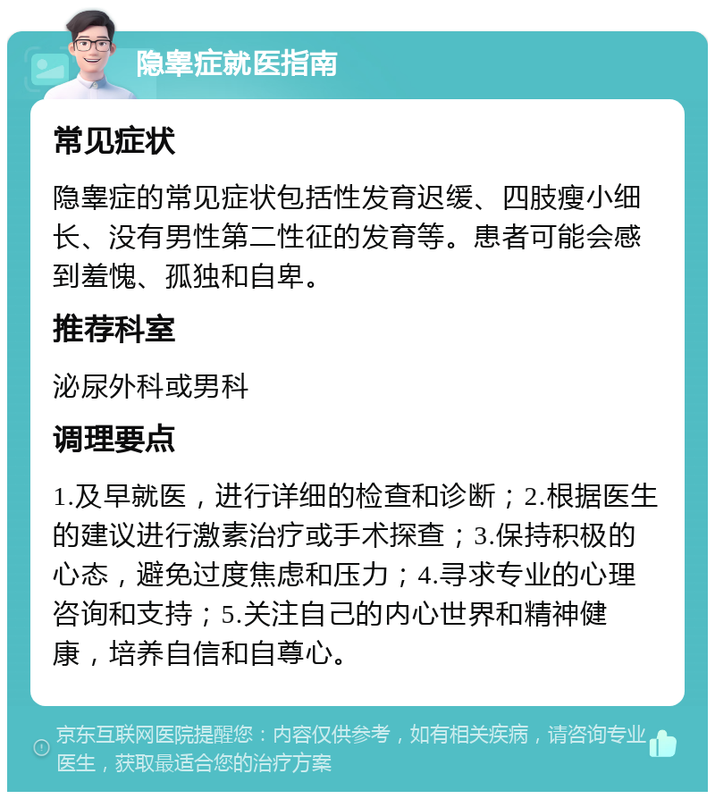 隐睾症就医指南 常见症状 隐睾症的常见症状包括性发育迟缓、四肢瘦小细长、没有男性第二性征的发育等。患者可能会感到羞愧、孤独和自卑。 推荐科室 泌尿外科或男科 调理要点 1.及早就医，进行详细的检查和诊断；2.根据医生的建议进行激素治疗或手术探查；3.保持积极的心态，避免过度焦虑和压力；4.寻求专业的心理咨询和支持；5.关注自己的内心世界和精神健康，培养自信和自尊心。