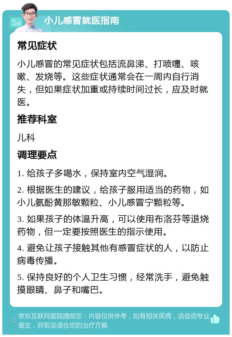 小儿感冒就医指南 常见症状 小儿感冒的常见症状包括流鼻涕、打喷嚏、咳嗽、发烧等。这些症状通常会在一周内自行消失，但如果症状加重或持续时间过长，应及时就医。 推荐科室 儿科 调理要点 1. 给孩子多喝水，保持室内空气湿润。 2. 根据医生的建议，给孩子服用适当的药物，如小儿氨酚黄那敏颗粒、小儿感冒宁颗粒等。 3. 如果孩子的体温升高，可以使用布洛芬等退烧药物，但一定要按照医生的指示使用。 4. 避免让孩子接触其他有感冒症状的人，以防止病毒传播。 5. 保持良好的个人卫生习惯，经常洗手，避免触摸眼睛、鼻子和嘴巴。