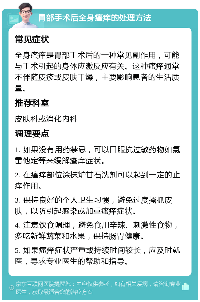 胃部手术后全身瘙痒的处理方法 常见症状 全身瘙痒是胃部手术后的一种常见副作用，可能与手术引起的身体应激反应有关。这种瘙痒通常不伴随皮疹或皮肤干燥，主要影响患者的生活质量。 推荐科室 皮肤科或消化内科 调理要点 1. 如果没有用药禁忌，可以口服抗过敏药物如氯雷他定等来缓解瘙痒症状。 2. 在瘙痒部位涂抹炉甘石洗剂可以起到一定的止痒作用。 3. 保持良好的个人卫生习惯，避免过度搔抓皮肤，以防引起感染或加重瘙痒症状。 4. 注意饮食调理，避免食用辛辣、刺激性食物，多吃新鲜蔬菜和水果，保持肠胃健康。 5. 如果瘙痒症状严重或持续时间较长，应及时就医，寻求专业医生的帮助和指导。