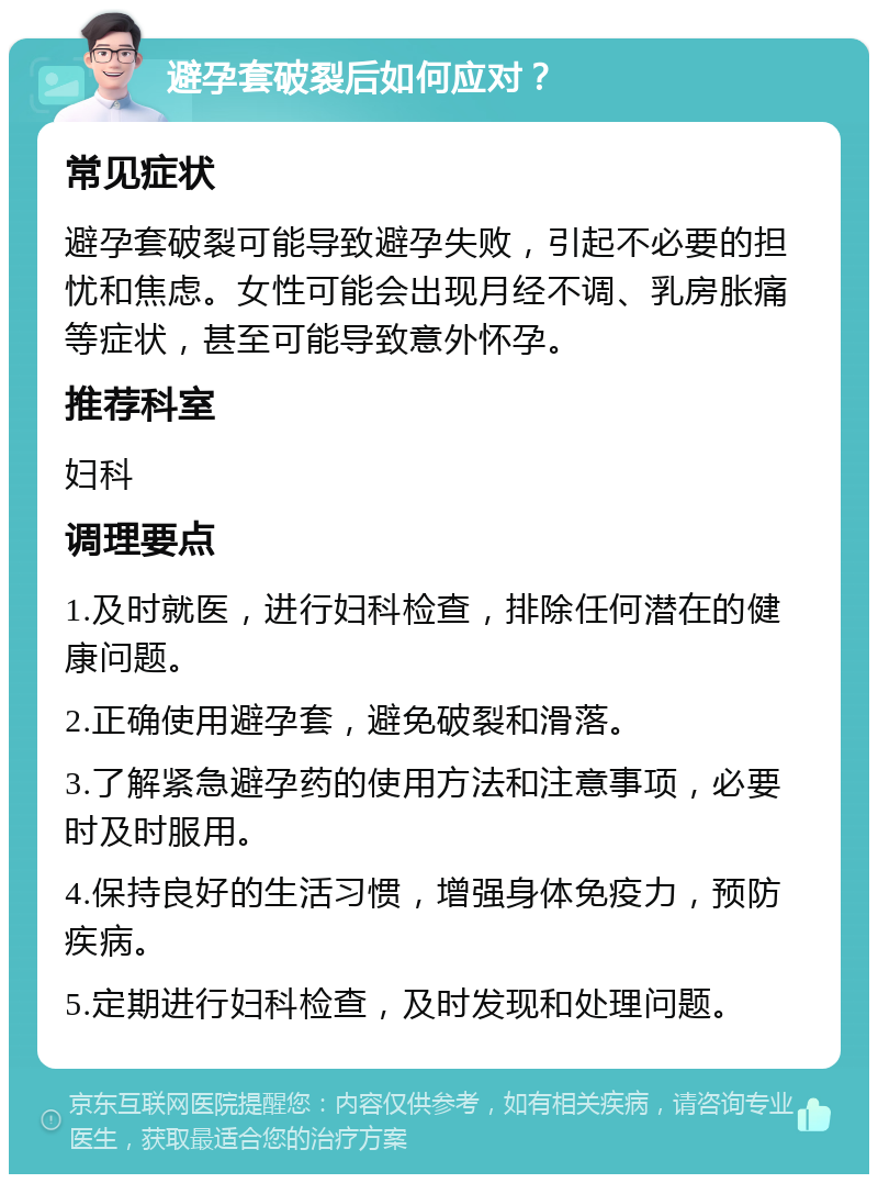 避孕套破裂后如何应对？ 常见症状 避孕套破裂可能导致避孕失败，引起不必要的担忧和焦虑。女性可能会出现月经不调、乳房胀痛等症状，甚至可能导致意外怀孕。 推荐科室 妇科 调理要点 1.及时就医，进行妇科检查，排除任何潜在的健康问题。 2.正确使用避孕套，避免破裂和滑落。 3.了解紧急避孕药的使用方法和注意事项，必要时及时服用。 4.保持良好的生活习惯，增强身体免疫力，预防疾病。 5.定期进行妇科检查，及时发现和处理问题。