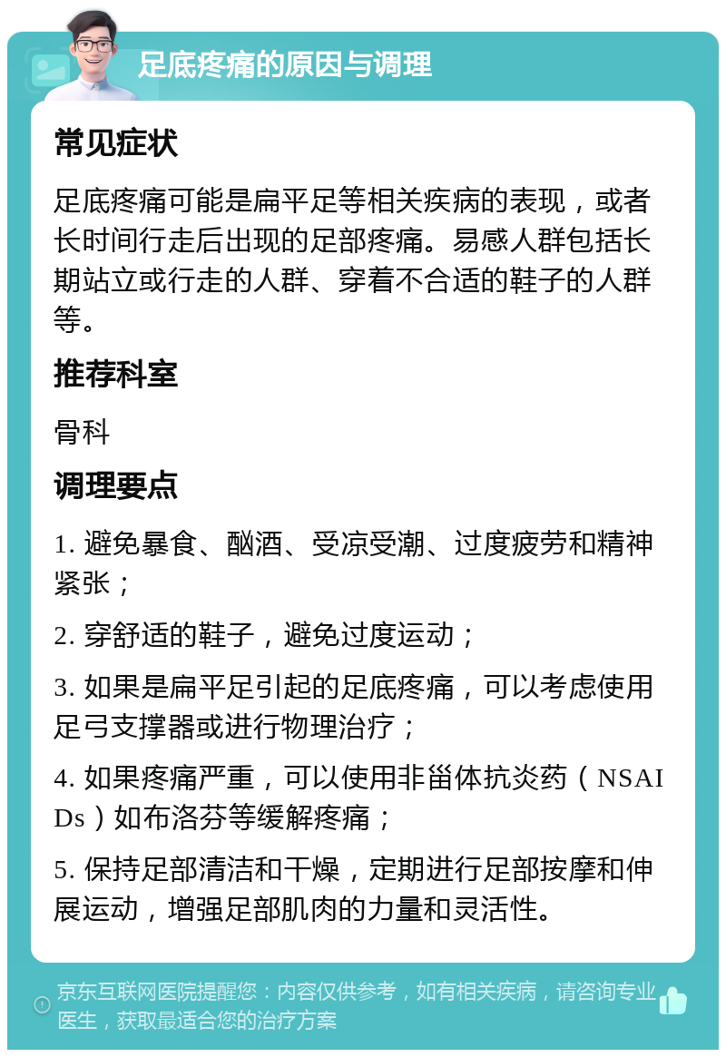 足底疼痛的原因与调理 常见症状 足底疼痛可能是扁平足等相关疾病的表现，或者长时间行走后出现的足部疼痛。易感人群包括长期站立或行走的人群、穿着不合适的鞋子的人群等。 推荐科室 骨科 调理要点 1. 避免暴食、酗酒、受凉受潮、过度疲劳和精神紧张； 2. 穿舒适的鞋子，避免过度运动； 3. 如果是扁平足引起的足底疼痛，可以考虑使用足弓支撑器或进行物理治疗； 4. 如果疼痛严重，可以使用非甾体抗炎药（NSAIDs）如布洛芬等缓解疼痛； 5. 保持足部清洁和干燥，定期进行足部按摩和伸展运动，增强足部肌肉的力量和灵活性。