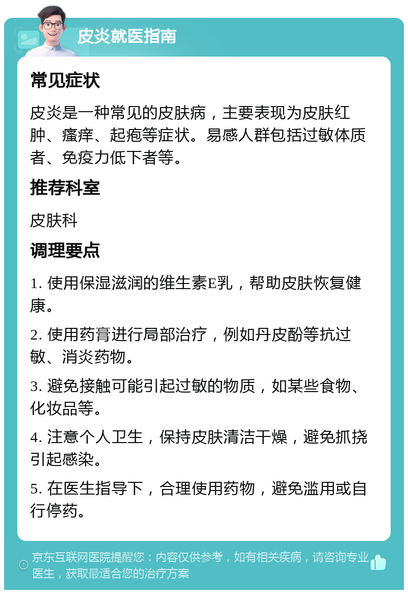 皮炎就医指南 常见症状 皮炎是一种常见的皮肤病，主要表现为皮肤红肿、瘙痒、起疱等症状。易感人群包括过敏体质者、免疫力低下者等。 推荐科室 皮肤科 调理要点 1. 使用保湿滋润的维生素E乳，帮助皮肤恢复健康。 2. 使用药膏进行局部治疗，例如丹皮酚等抗过敏、消炎药物。 3. 避免接触可能引起过敏的物质，如某些食物、化妆品等。 4. 注意个人卫生，保持皮肤清洁干燥，避免抓挠引起感染。 5. 在医生指导下，合理使用药物，避免滥用或自行停药。