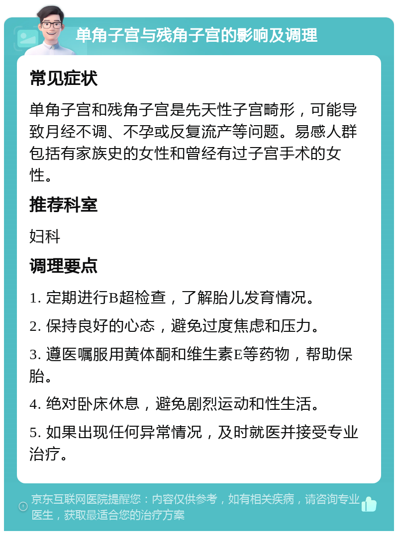 单角子宫与残角子宫的影响及调理 常见症状 单角子宫和残角子宫是先天性子宫畸形，可能导致月经不调、不孕或反复流产等问题。易感人群包括有家族史的女性和曾经有过子宫手术的女性。 推荐科室 妇科 调理要点 1. 定期进行B超检查，了解胎儿发育情况。 2. 保持良好的心态，避免过度焦虑和压力。 3. 遵医嘱服用黄体酮和维生素E等药物，帮助保胎。 4. 绝对卧床休息，避免剧烈运动和性生活。 5. 如果出现任何异常情况，及时就医并接受专业治疗。