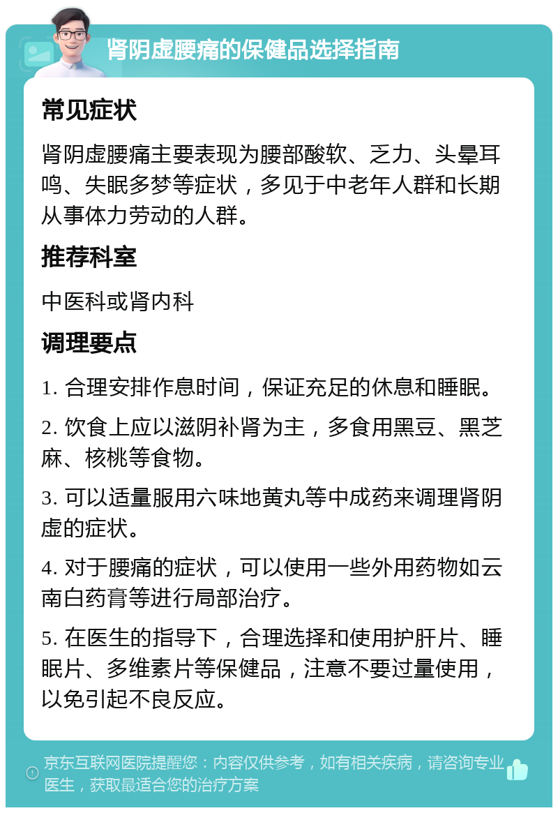 肾阴虚腰痛的保健品选择指南 常见症状 肾阴虚腰痛主要表现为腰部酸软、乏力、头晕耳鸣、失眠多梦等症状，多见于中老年人群和长期从事体力劳动的人群。 推荐科室 中医科或肾内科 调理要点 1. 合理安排作息时间，保证充足的休息和睡眠。 2. 饮食上应以滋阴补肾为主，多食用黑豆、黑芝麻、核桃等食物。 3. 可以适量服用六味地黄丸等中成药来调理肾阴虚的症状。 4. 对于腰痛的症状，可以使用一些外用药物如云南白药膏等进行局部治疗。 5. 在医生的指导下，合理选择和使用护肝片、睡眠片、多维素片等保健品，注意不要过量使用，以免引起不良反应。