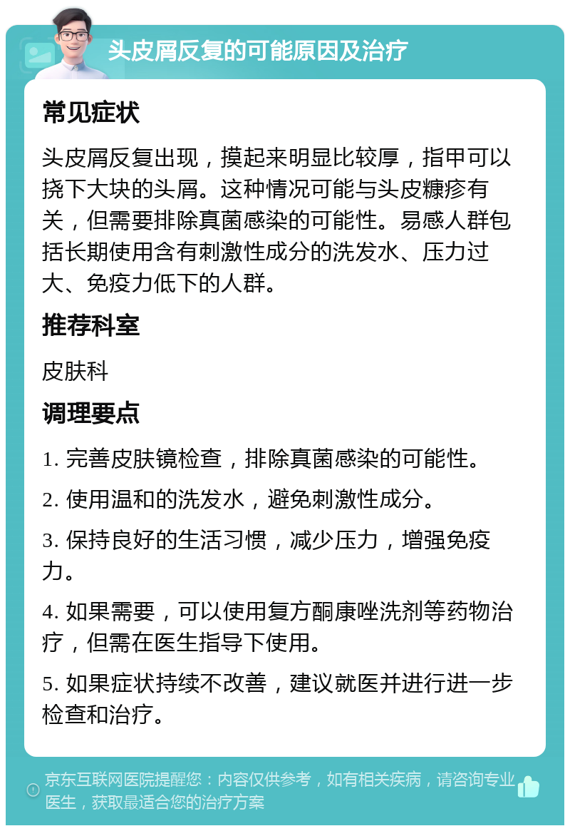 头皮屑反复的可能原因及治疗 常见症状 头皮屑反复出现，摸起来明显比较厚，指甲可以挠下大块的头屑。这种情况可能与头皮糠疹有关，但需要排除真菌感染的可能性。易感人群包括长期使用含有刺激性成分的洗发水、压力过大、免疫力低下的人群。 推荐科室 皮肤科 调理要点 1. 完善皮肤镜检查，排除真菌感染的可能性。 2. 使用温和的洗发水，避免刺激性成分。 3. 保持良好的生活习惯，减少压力，增强免疫力。 4. 如果需要，可以使用复方酮康唑洗剂等药物治疗，但需在医生指导下使用。 5. 如果症状持续不改善，建议就医并进行进一步检查和治疗。