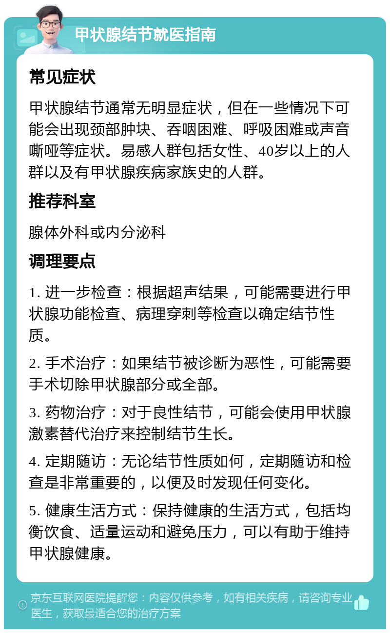 甲状腺结节就医指南 常见症状 甲状腺结节通常无明显症状，但在一些情况下可能会出现颈部肿块、吞咽困难、呼吸困难或声音嘶哑等症状。易感人群包括女性、40岁以上的人群以及有甲状腺疾病家族史的人群。 推荐科室 腺体外科或内分泌科 调理要点 1. 进一步检查：根据超声结果，可能需要进行甲状腺功能检查、病理穿刺等检查以确定结节性质。 2. 手术治疗：如果结节被诊断为恶性，可能需要手术切除甲状腺部分或全部。 3. 药物治疗：对于良性结节，可能会使用甲状腺激素替代治疗来控制结节生长。 4. 定期随访：无论结节性质如何，定期随访和检查是非常重要的，以便及时发现任何变化。 5. 健康生活方式：保持健康的生活方式，包括均衡饮食、适量运动和避免压力，可以有助于维持甲状腺健康。