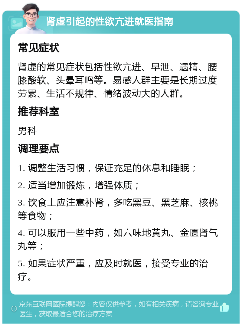 肾虚引起的性欲亢进就医指南 常见症状 肾虚的常见症状包括性欲亢进、早泄、遗精、腰膝酸软、头晕耳鸣等。易感人群主要是长期过度劳累、生活不规律、情绪波动大的人群。 推荐科室 男科 调理要点 1. 调整生活习惯，保证充足的休息和睡眠； 2. 适当增加锻炼，增强体质； 3. 饮食上应注意补肾，多吃黑豆、黑芝麻、核桃等食物； 4. 可以服用一些中药，如六味地黄丸、金匮肾气丸等； 5. 如果症状严重，应及时就医，接受专业的治疗。