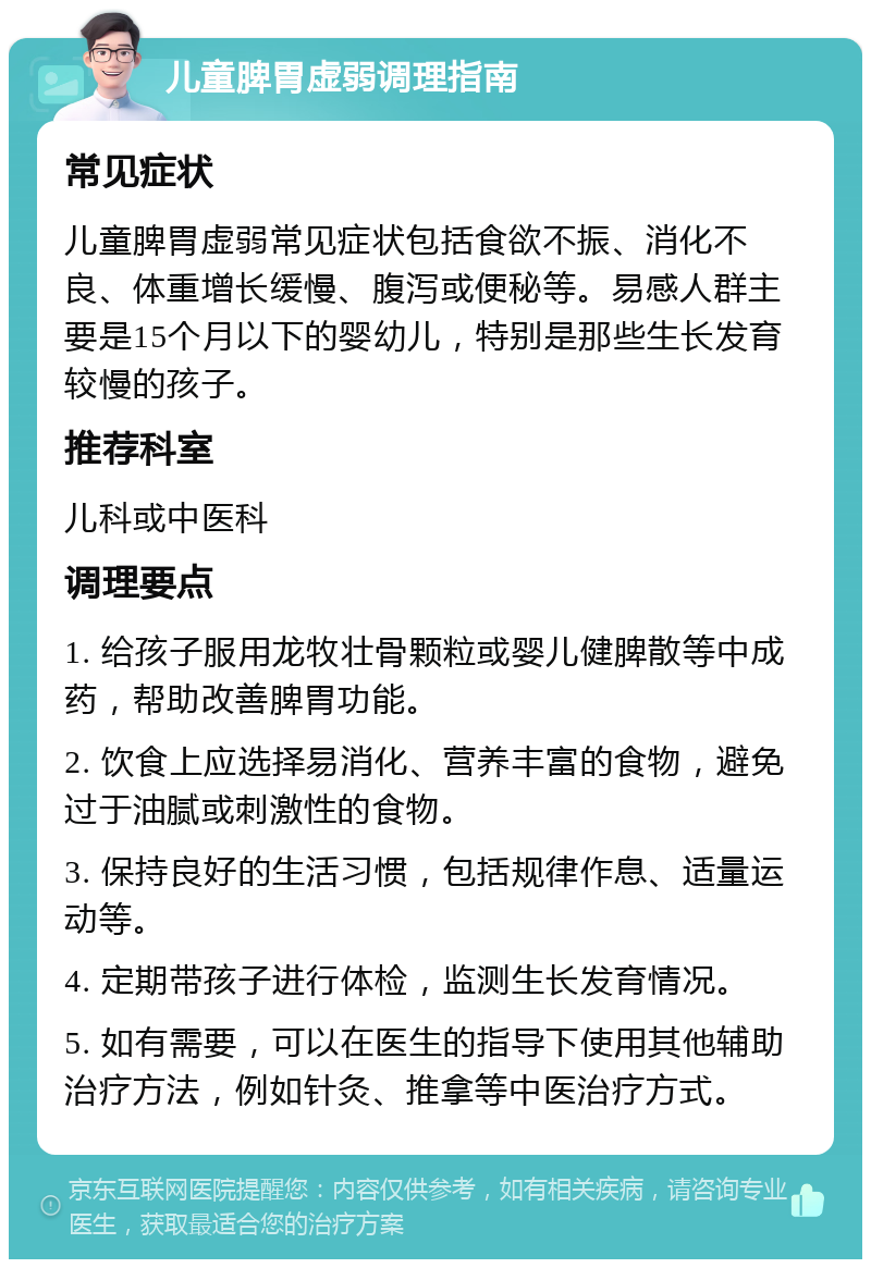 儿童脾胃虚弱调理指南 常见症状 儿童脾胃虚弱常见症状包括食欲不振、消化不良、体重增长缓慢、腹泻或便秘等。易感人群主要是15个月以下的婴幼儿，特别是那些生长发育较慢的孩子。 推荐科室 儿科或中医科 调理要点 1. 给孩子服用龙牧壮骨颗粒或婴儿健脾散等中成药，帮助改善脾胃功能。 2. 饮食上应选择易消化、营养丰富的食物，避免过于油腻或刺激性的食物。 3. 保持良好的生活习惯，包括规律作息、适量运动等。 4. 定期带孩子进行体检，监测生长发育情况。 5. 如有需要，可以在医生的指导下使用其他辅助治疗方法，例如针灸、推拿等中医治疗方式。