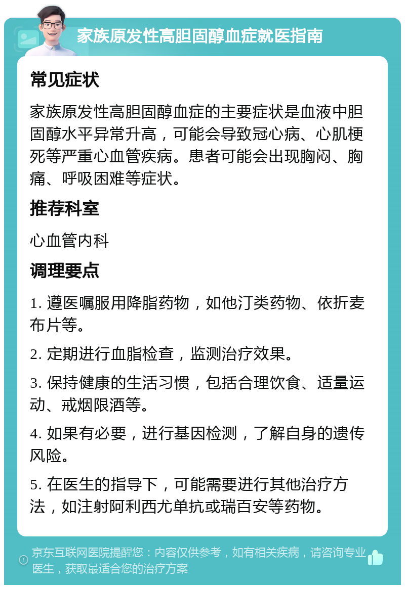 家族原发性高胆固醇血症就医指南 常见症状 家族原发性高胆固醇血症的主要症状是血液中胆固醇水平异常升高，可能会导致冠心病、心肌梗死等严重心血管疾病。患者可能会出现胸闷、胸痛、呼吸困难等症状。 推荐科室 心血管内科 调理要点 1. 遵医嘱服用降脂药物，如他汀类药物、依折麦布片等。 2. 定期进行血脂检查，监测治疗效果。 3. 保持健康的生活习惯，包括合理饮食、适量运动、戒烟限酒等。 4. 如果有必要，进行基因检测，了解自身的遗传风险。 5. 在医生的指导下，可能需要进行其他治疗方法，如注射阿利西尤单抗或瑞百安等药物。