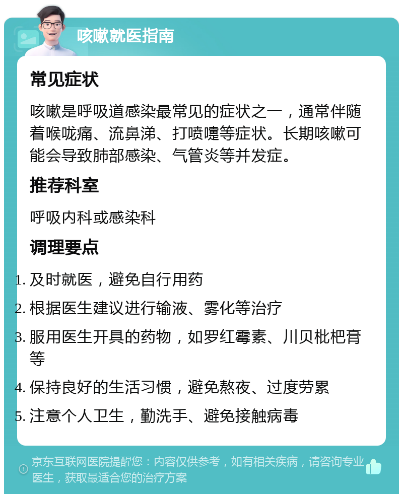 咳嗽就医指南 常见症状 咳嗽是呼吸道感染最常见的症状之一，通常伴随着喉咙痛、流鼻涕、打喷嚏等症状。长期咳嗽可能会导致肺部感染、气管炎等并发症。 推荐科室 呼吸内科或感染科 调理要点 及时就医，避免自行用药 根据医生建议进行输液、雾化等治疗 服用医生开具的药物，如罗红霉素、川贝枇杷膏等 保持良好的生活习惯，避免熬夜、过度劳累 注意个人卫生，勤洗手、避免接触病毒