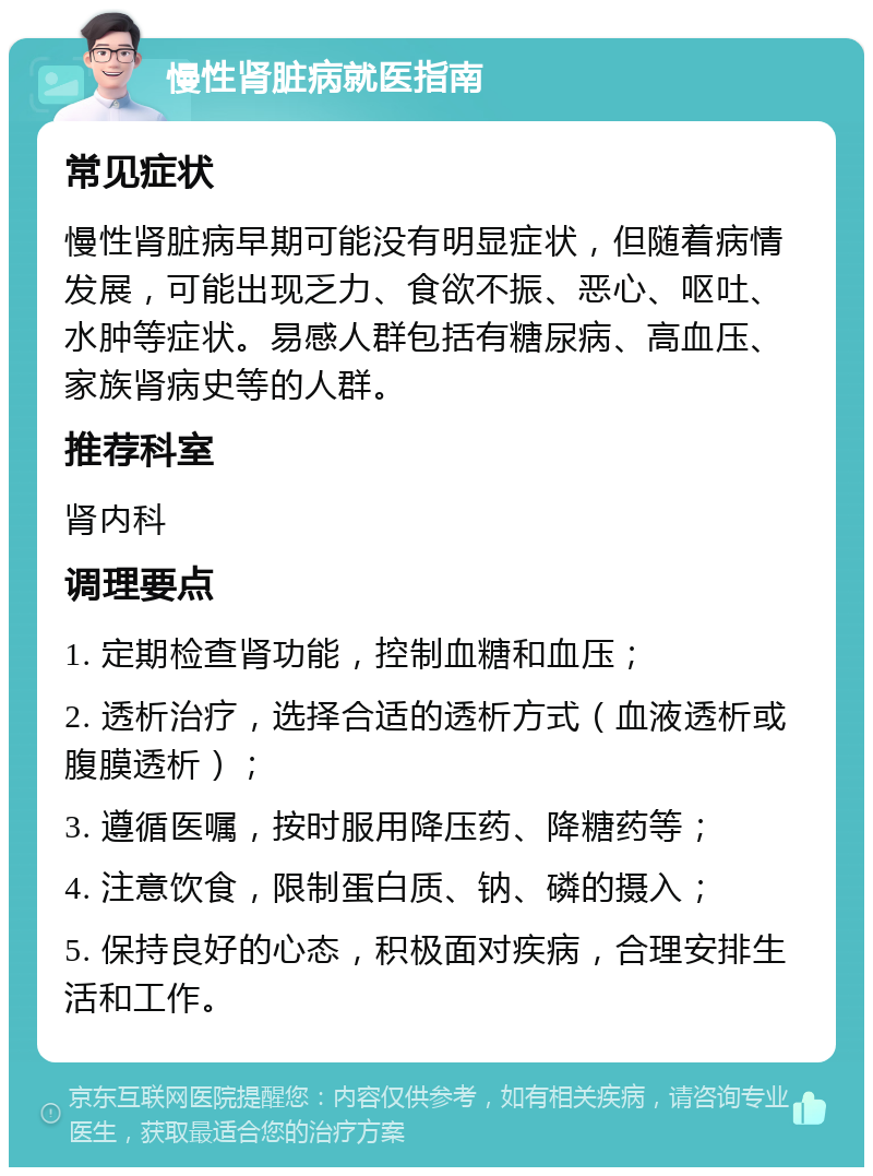 慢性肾脏病就医指南 常见症状 慢性肾脏病早期可能没有明显症状，但随着病情发展，可能出现乏力、食欲不振、恶心、呕吐、水肿等症状。易感人群包括有糖尿病、高血压、家族肾病史等的人群。 推荐科室 肾内科 调理要点 1. 定期检查肾功能，控制血糖和血压； 2. 透析治疗，选择合适的透析方式（血液透析或腹膜透析）； 3. 遵循医嘱，按时服用降压药、降糖药等； 4. 注意饮食，限制蛋白质、钠、磷的摄入； 5. 保持良好的心态，积极面对疾病，合理安排生活和工作。