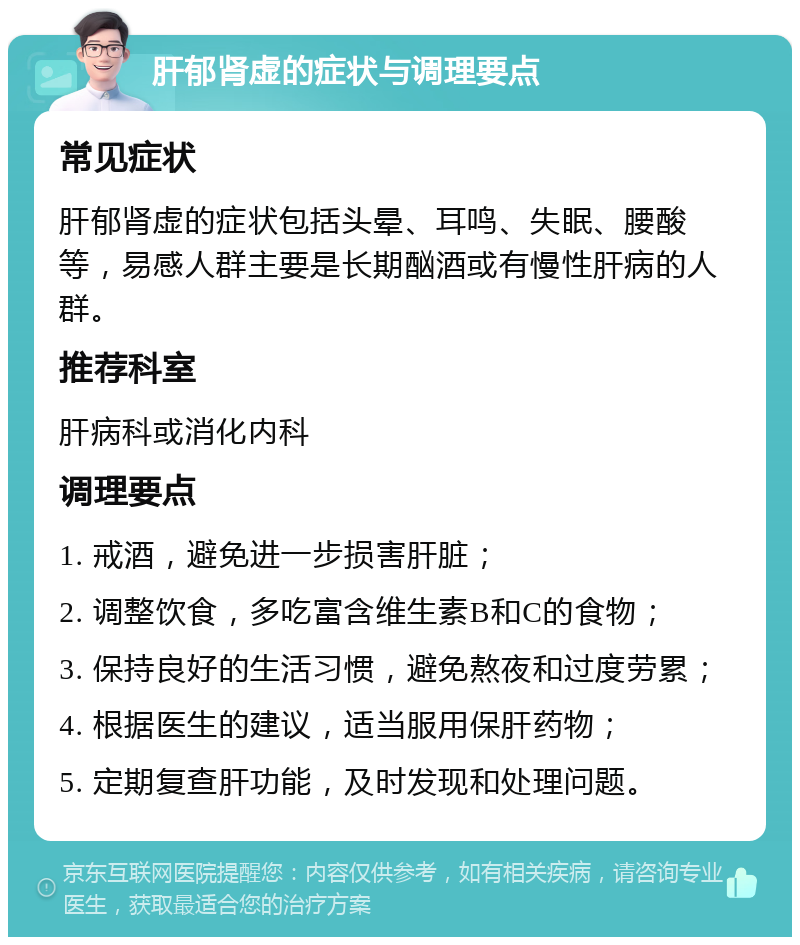 肝郁肾虚的症状与调理要点 常见症状 肝郁肾虚的症状包括头晕、耳鸣、失眠、腰酸等，易感人群主要是长期酗酒或有慢性肝病的人群。 推荐科室 肝病科或消化内科 调理要点 1. 戒酒，避免进一步损害肝脏； 2. 调整饮食，多吃富含维生素B和C的食物； 3. 保持良好的生活习惯，避免熬夜和过度劳累； 4. 根据医生的建议，适当服用保肝药物； 5. 定期复查肝功能，及时发现和处理问题。