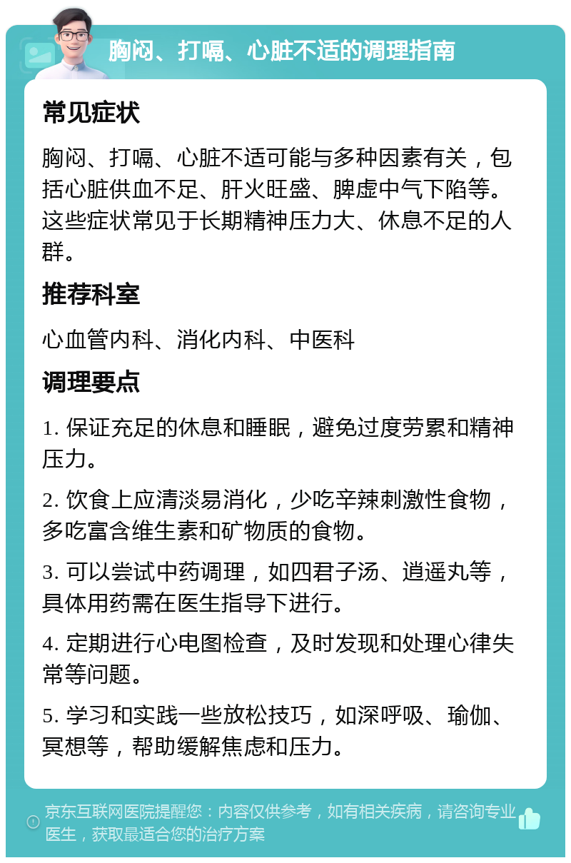 胸闷、打嗝、心脏不适的调理指南 常见症状 胸闷、打嗝、心脏不适可能与多种因素有关，包括心脏供血不足、肝火旺盛、脾虚中气下陷等。这些症状常见于长期精神压力大、休息不足的人群。 推荐科室 心血管内科、消化内科、中医科 调理要点 1. 保证充足的休息和睡眠，避免过度劳累和精神压力。 2. 饮食上应清淡易消化，少吃辛辣刺激性食物，多吃富含维生素和矿物质的食物。 3. 可以尝试中药调理，如四君子汤、逍遥丸等，具体用药需在医生指导下进行。 4. 定期进行心电图检查，及时发现和处理心律失常等问题。 5. 学习和实践一些放松技巧，如深呼吸、瑜伽、冥想等，帮助缓解焦虑和压力。