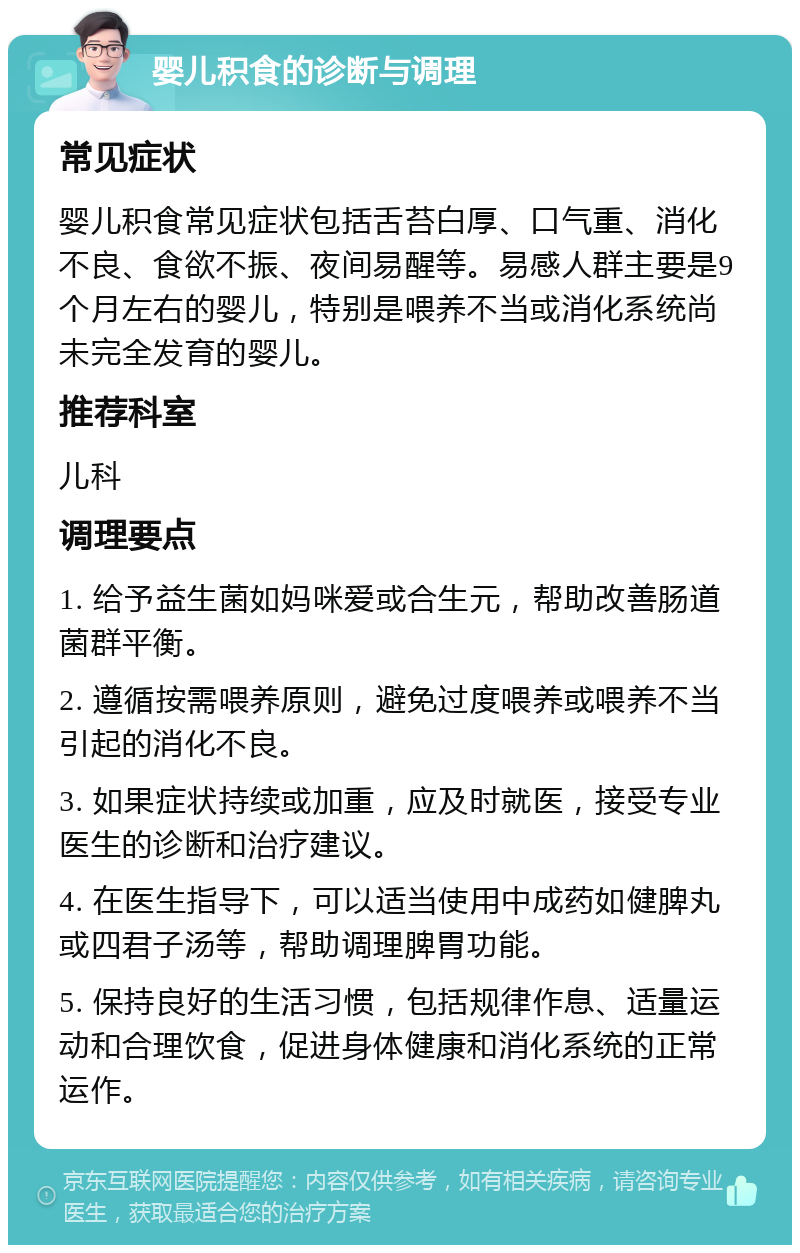 婴儿积食的诊断与调理 常见症状 婴儿积食常见症状包括舌苔白厚、口气重、消化不良、食欲不振、夜间易醒等。易感人群主要是9个月左右的婴儿，特别是喂养不当或消化系统尚未完全发育的婴儿。 推荐科室 儿科 调理要点 1. 给予益生菌如妈咪爱或合生元，帮助改善肠道菌群平衡。 2. 遵循按需喂养原则，避免过度喂养或喂养不当引起的消化不良。 3. 如果症状持续或加重，应及时就医，接受专业医生的诊断和治疗建议。 4. 在医生指导下，可以适当使用中成药如健脾丸或四君子汤等，帮助调理脾胃功能。 5. 保持良好的生活习惯，包括规律作息、适量运动和合理饮食，促进身体健康和消化系统的正常运作。