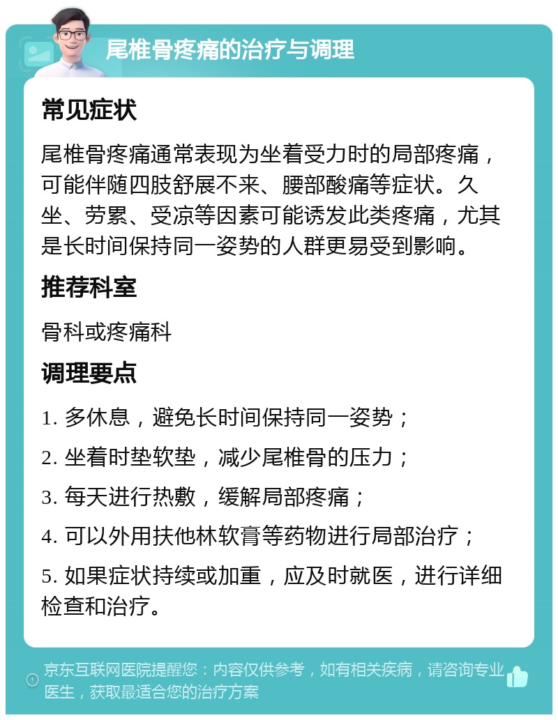 尾椎骨疼痛的治疗与调理 常见症状 尾椎骨疼痛通常表现为坐着受力时的局部疼痛，可能伴随四肢舒展不来、腰部酸痛等症状。久坐、劳累、受凉等因素可能诱发此类疼痛，尤其是长时间保持同一姿势的人群更易受到影响。 推荐科室 骨科或疼痛科 调理要点 1. 多休息，避免长时间保持同一姿势； 2. 坐着时垫软垫，减少尾椎骨的压力； 3. 每天进行热敷，缓解局部疼痛； 4. 可以外用扶他林软膏等药物进行局部治疗； 5. 如果症状持续或加重，应及时就医，进行详细检查和治疗。