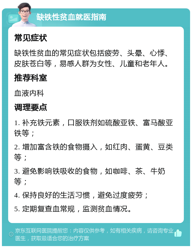 缺铁性贫血就医指南 常见症状 缺铁性贫血的常见症状包括疲劳、头晕、心悸、皮肤苍白等，易感人群为女性、儿童和老年人。 推荐科室 血液内科 调理要点 1. 补充铁元素，口服铁剂如硫酸亚铁、富马酸亚铁等； 2. 增加富含铁的食物摄入，如红肉、蛋黄、豆类等； 3. 避免影响铁吸收的食物，如咖啡、茶、牛奶等； 4. 保持良好的生活习惯，避免过度疲劳； 5. 定期复查血常规，监测贫血情况。