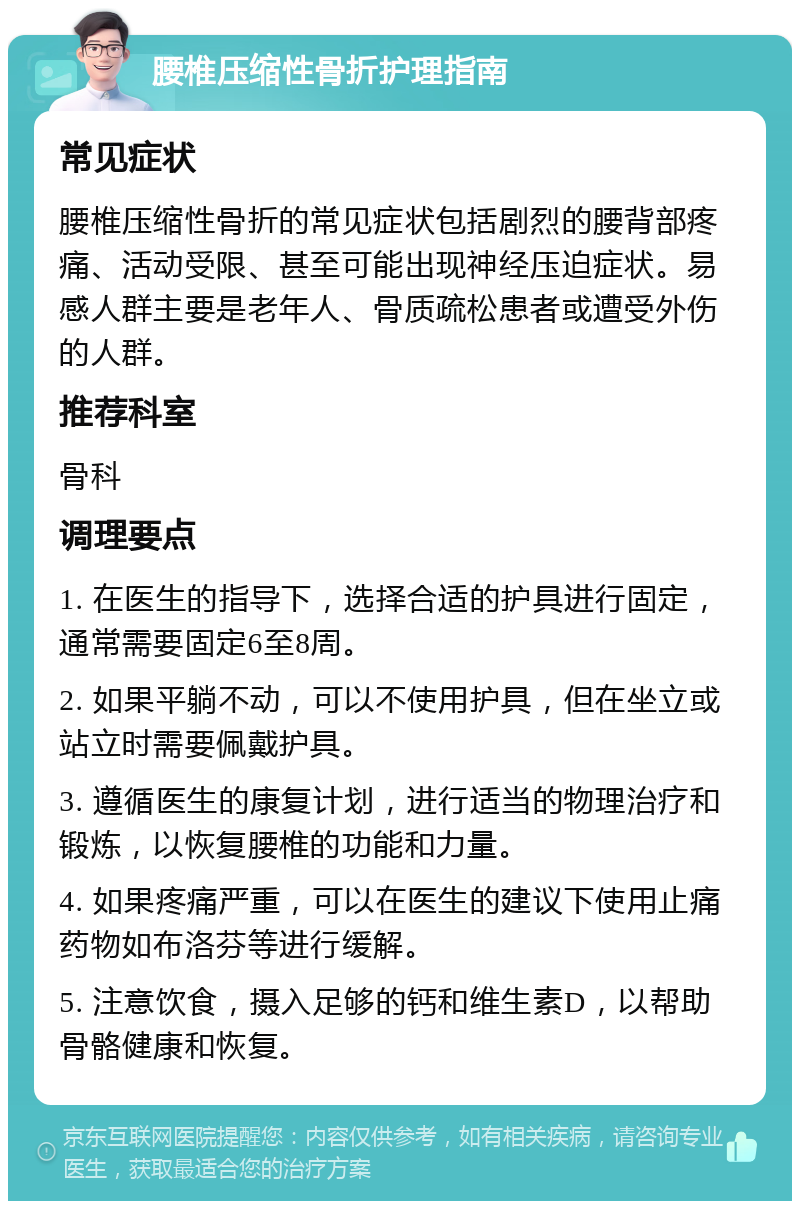 腰椎压缩性骨折护理指南 常见症状 腰椎压缩性骨折的常见症状包括剧烈的腰背部疼痛、活动受限、甚至可能出现神经压迫症状。易感人群主要是老年人、骨质疏松患者或遭受外伤的人群。 推荐科室 骨科 调理要点 1. 在医生的指导下，选择合适的护具进行固定，通常需要固定6至8周。 2. 如果平躺不动，可以不使用护具，但在坐立或站立时需要佩戴护具。 3. 遵循医生的康复计划，进行适当的物理治疗和锻炼，以恢复腰椎的功能和力量。 4. 如果疼痛严重，可以在医生的建议下使用止痛药物如布洛芬等进行缓解。 5. 注意饮食，摄入足够的钙和维生素D，以帮助骨骼健康和恢复。