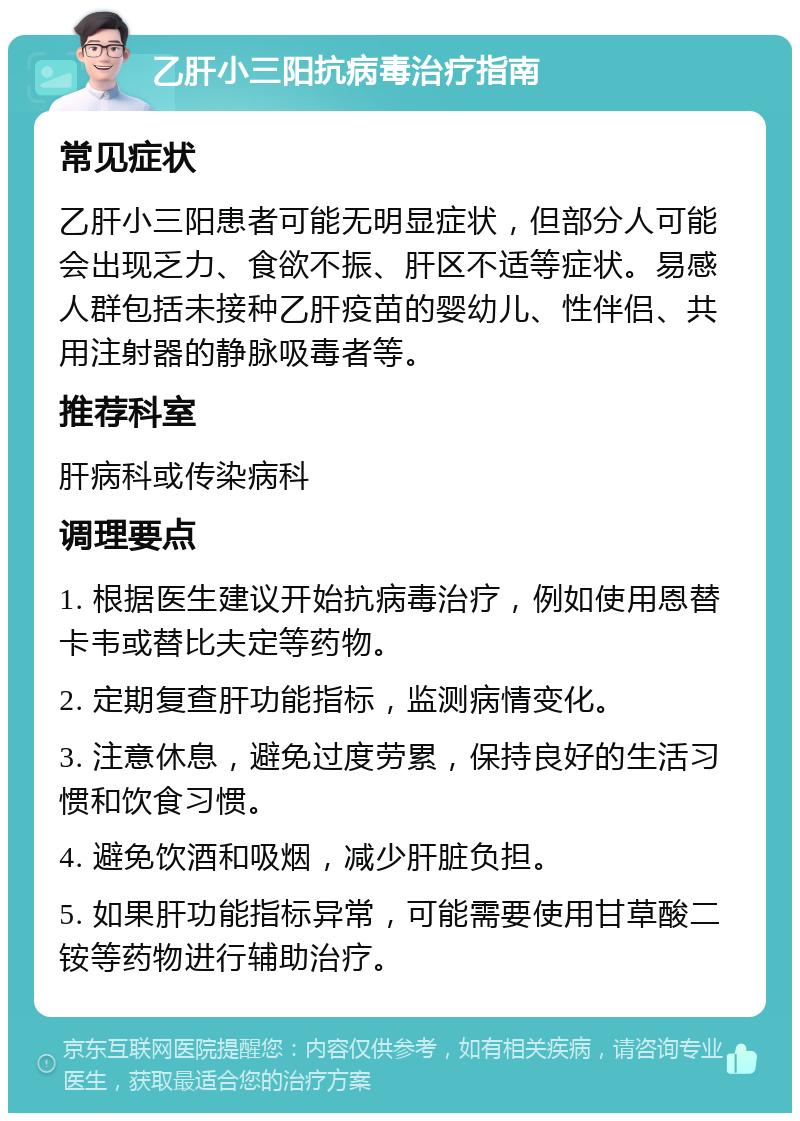 乙肝小三阳抗病毒治疗指南 常见症状 乙肝小三阳患者可能无明显症状，但部分人可能会出现乏力、食欲不振、肝区不适等症状。易感人群包括未接种乙肝疫苗的婴幼儿、性伴侣、共用注射器的静脉吸毒者等。 推荐科室 肝病科或传染病科 调理要点 1. 根据医生建议开始抗病毒治疗，例如使用恩替卡韦或替比夫定等药物。 2. 定期复查肝功能指标，监测病情变化。 3. 注意休息，避免过度劳累，保持良好的生活习惯和饮食习惯。 4. 避免饮酒和吸烟，减少肝脏负担。 5. 如果肝功能指标异常，可能需要使用甘草酸二铵等药物进行辅助治疗。