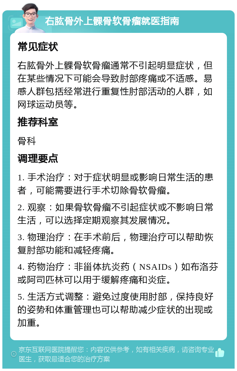 右肱骨外上髁骨软骨瘤就医指南 常见症状 右肱骨外上髁骨软骨瘤通常不引起明显症状，但在某些情况下可能会导致肘部疼痛或不适感。易感人群包括经常进行重复性肘部活动的人群，如网球运动员等。 推荐科室 骨科 调理要点 1. 手术治疗：对于症状明显或影响日常生活的患者，可能需要进行手术切除骨软骨瘤。 2. 观察：如果骨软骨瘤不引起症状或不影响日常生活，可以选择定期观察其发展情况。 3. 物理治疗：在手术前后，物理治疗可以帮助恢复肘部功能和减轻疼痛。 4. 药物治疗：非甾体抗炎药（NSAIDs）如布洛芬或阿司匹林可以用于缓解疼痛和炎症。 5. 生活方式调整：避免过度使用肘部，保持良好的姿势和体重管理也可以帮助减少症状的出现或加重。