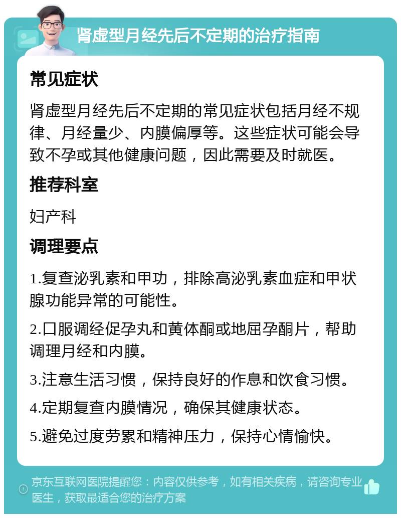 肾虚型月经先后不定期的治疗指南 常见症状 肾虚型月经先后不定期的常见症状包括月经不规律、月经量少、内膜偏厚等。这些症状可能会导致不孕或其他健康问题，因此需要及时就医。 推荐科室 妇产科 调理要点 1.复查泌乳素和甲功，排除高泌乳素血症和甲状腺功能异常的可能性。 2.口服调经促孕丸和黄体酮或地屈孕酮片，帮助调理月经和内膜。 3.注意生活习惯，保持良好的作息和饮食习惯。 4.定期复查内膜情况，确保其健康状态。 5.避免过度劳累和精神压力，保持心情愉快。