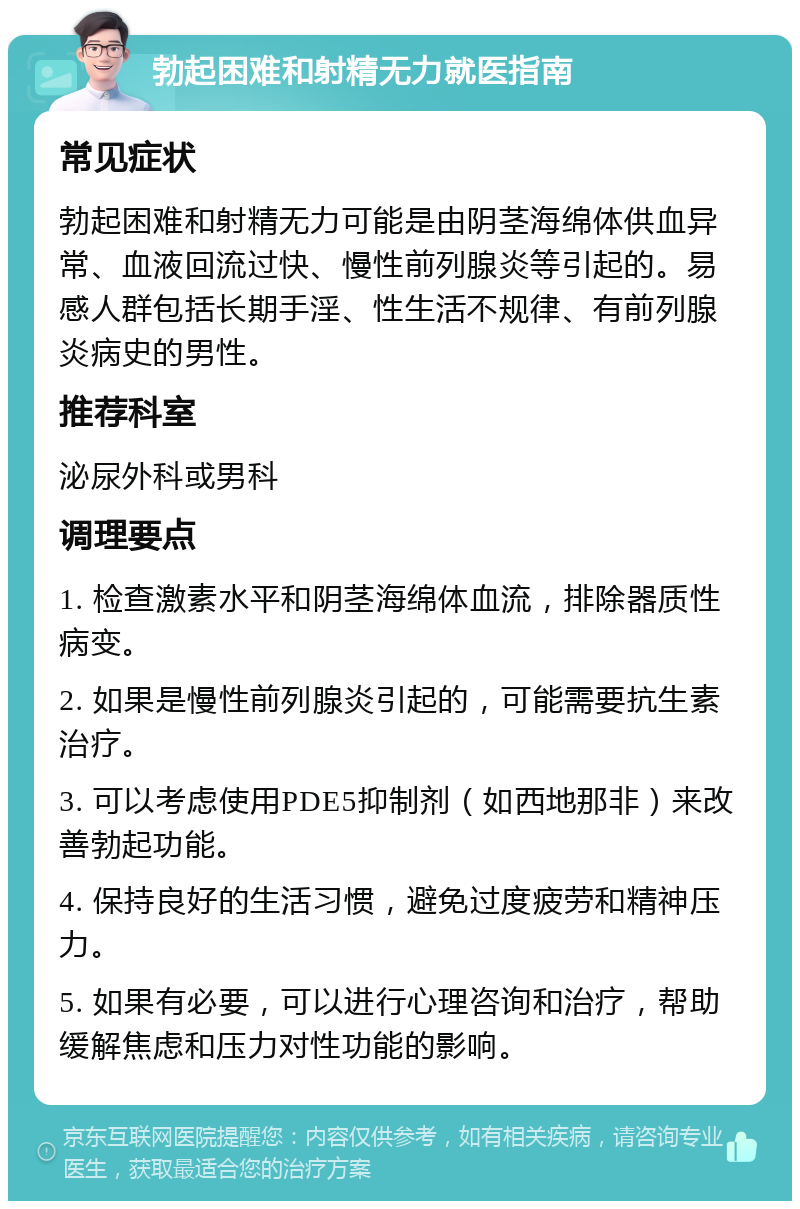 勃起困难和射精无力就医指南 常见症状 勃起困难和射精无力可能是由阴茎海绵体供血异常、血液回流过快、慢性前列腺炎等引起的。易感人群包括长期手淫、性生活不规律、有前列腺炎病史的男性。 推荐科室 泌尿外科或男科 调理要点 1. 检查激素水平和阴茎海绵体血流，排除器质性病变。 2. 如果是慢性前列腺炎引起的，可能需要抗生素治疗。 3. 可以考虑使用PDE5抑制剂（如西地那非）来改善勃起功能。 4. 保持良好的生活习惯，避免过度疲劳和精神压力。 5. 如果有必要，可以进行心理咨询和治疗，帮助缓解焦虑和压力对性功能的影响。