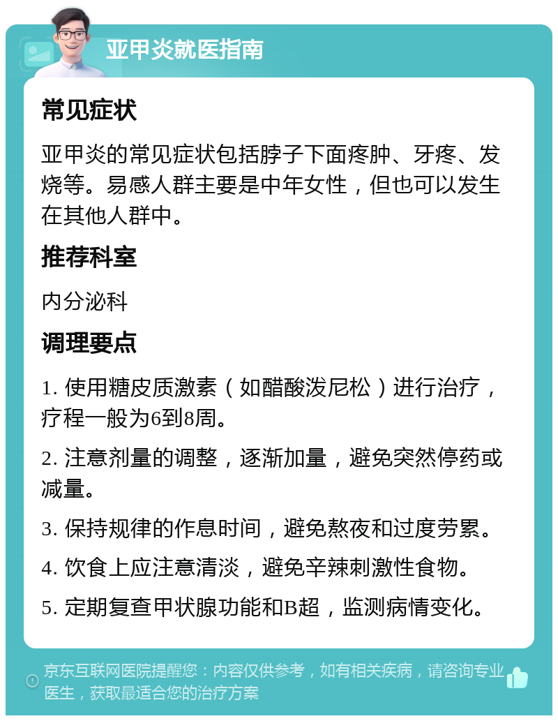 亚甲炎就医指南 常见症状 亚甲炎的常见症状包括脖子下面疼肿、牙疼、发烧等。易感人群主要是中年女性，但也可以发生在其他人群中。 推荐科室 内分泌科 调理要点 1. 使用糖皮质激素（如醋酸泼尼松）进行治疗，疗程一般为6到8周。 2. 注意剂量的调整，逐渐加量，避免突然停药或减量。 3. 保持规律的作息时间，避免熬夜和过度劳累。 4. 饮食上应注意清淡，避免辛辣刺激性食物。 5. 定期复查甲状腺功能和B超，监测病情变化。