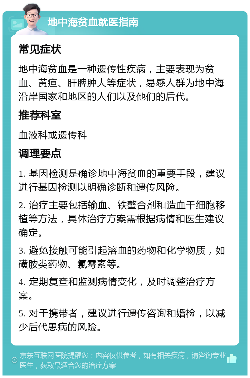 地中海贫血就医指南 常见症状 地中海贫血是一种遗传性疾病，主要表现为贫血、黄疸、肝脾肿大等症状，易感人群为地中海沿岸国家和地区的人们以及他们的后代。 推荐科室 血液科或遗传科 调理要点 1. 基因检测是确诊地中海贫血的重要手段，建议进行基因检测以明确诊断和遗传风险。 2. 治疗主要包括输血、铁螯合剂和造血干细胞移植等方法，具体治疗方案需根据病情和医生建议确定。 3. 避免接触可能引起溶血的药物和化学物质，如磺胺类药物、氯霉素等。 4. 定期复查和监测病情变化，及时调整治疗方案。 5. 对于携带者，建议进行遗传咨询和婚检，以减少后代患病的风险。