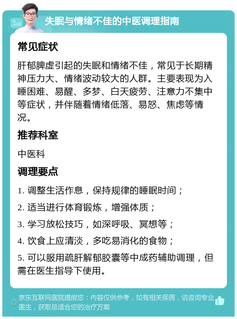 失眠与情绪不佳的中医调理指南 常见症状 肝郁脾虚引起的失眠和情绪不佳，常见于长期精神压力大、情绪波动较大的人群。主要表现为入睡困难、易醒、多梦、白天疲劳、注意力不集中等症状，并伴随着情绪低落、易怒、焦虑等情况。 推荐科室 中医科 调理要点 1. 调整生活作息，保持规律的睡眠时间； 2. 适当进行体育锻炼，增强体质； 3. 学习放松技巧，如深呼吸、冥想等； 4. 饮食上应清淡，多吃易消化的食物； 5. 可以服用疏肝解郁胶囊等中成药辅助调理，但需在医生指导下使用。