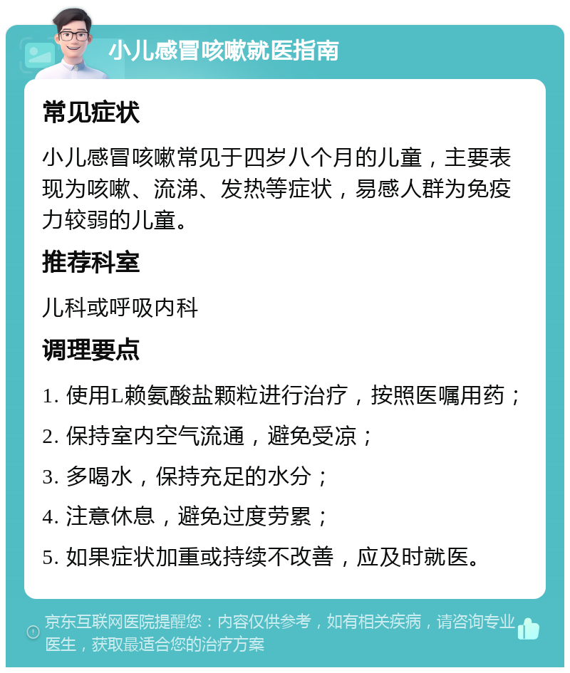 小儿感冒咳嗽就医指南 常见症状 小儿感冒咳嗽常见于四岁八个月的儿童，主要表现为咳嗽、流涕、发热等症状，易感人群为免疫力较弱的儿童。 推荐科室 儿科或呼吸内科 调理要点 1. 使用L赖氨酸盐颗粒进行治疗，按照医嘱用药； 2. 保持室内空气流通，避免受凉； 3. 多喝水，保持充足的水分； 4. 注意休息，避免过度劳累； 5. 如果症状加重或持续不改善，应及时就医。