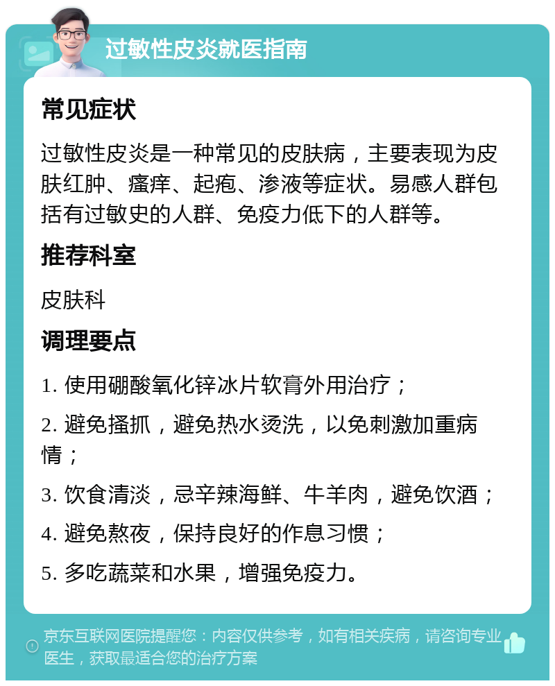 过敏性皮炎就医指南 常见症状 过敏性皮炎是一种常见的皮肤病，主要表现为皮肤红肿、瘙痒、起疱、渗液等症状。易感人群包括有过敏史的人群、免疫力低下的人群等。 推荐科室 皮肤科 调理要点 1. 使用硼酸氧化锌冰片软膏外用治疗； 2. 避免搔抓，避免热水烫洗，以免刺激加重病情； 3. 饮食清淡，忌辛辣海鲜、牛羊肉，避免饮酒； 4. 避免熬夜，保持良好的作息习惯； 5. 多吃蔬菜和水果，增强免疫力。