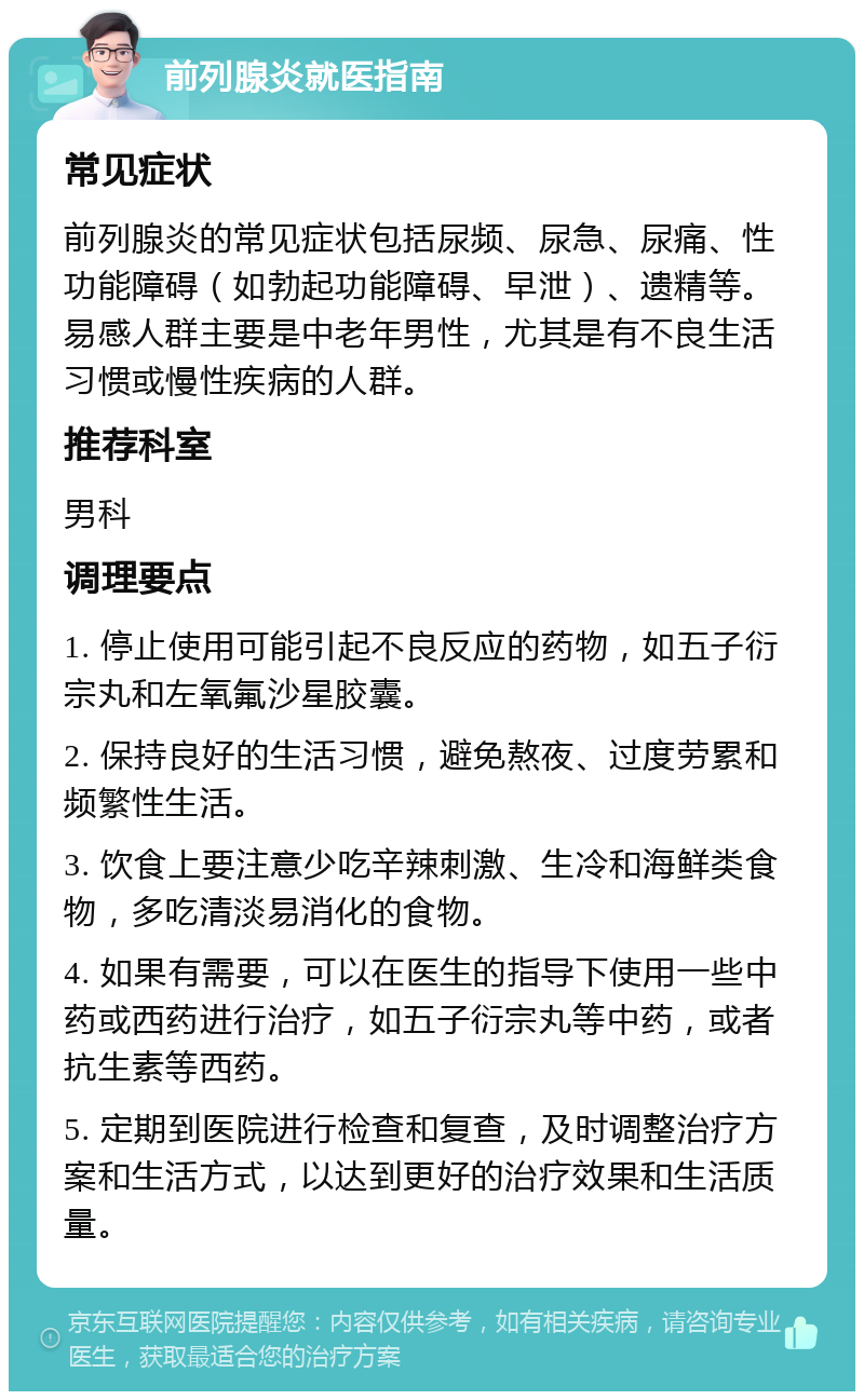 前列腺炎就医指南 常见症状 前列腺炎的常见症状包括尿频、尿急、尿痛、性功能障碍（如勃起功能障碍、早泄）、遗精等。易感人群主要是中老年男性，尤其是有不良生活习惯或慢性疾病的人群。 推荐科室 男科 调理要点 1. 停止使用可能引起不良反应的药物，如五子衍宗丸和左氧氟沙星胶囊。 2. 保持良好的生活习惯，避免熬夜、过度劳累和频繁性生活。 3. 饮食上要注意少吃辛辣刺激、生冷和海鲜类食物，多吃清淡易消化的食物。 4. 如果有需要，可以在医生的指导下使用一些中药或西药进行治疗，如五子衍宗丸等中药，或者抗生素等西药。 5. 定期到医院进行检查和复查，及时调整治疗方案和生活方式，以达到更好的治疗效果和生活质量。