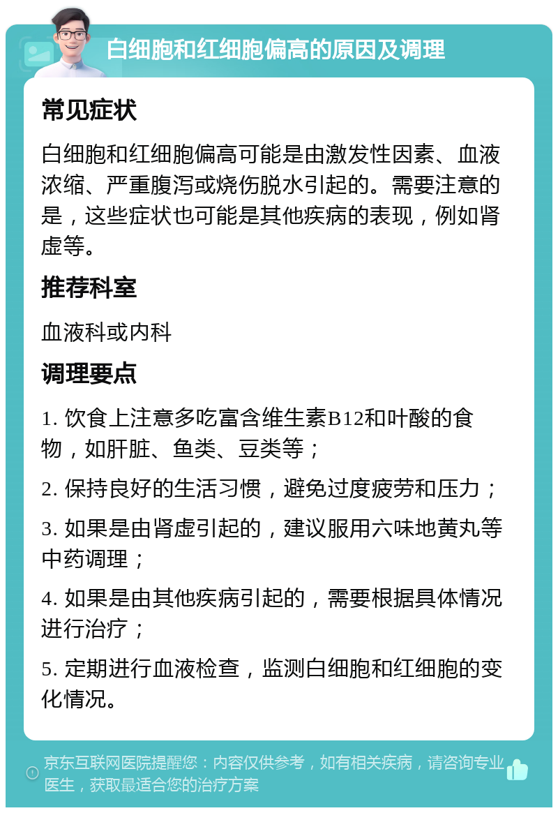 白细胞和红细胞偏高的原因及调理 常见症状 白细胞和红细胞偏高可能是由激发性因素、血液浓缩、严重腹泻或烧伤脱水引起的。需要注意的是，这些症状也可能是其他疾病的表现，例如肾虚等。 推荐科室 血液科或内科 调理要点 1. 饮食上注意多吃富含维生素B12和叶酸的食物，如肝脏、鱼类、豆类等； 2. 保持良好的生活习惯，避免过度疲劳和压力； 3. 如果是由肾虚引起的，建议服用六味地黄丸等中药调理； 4. 如果是由其他疾病引起的，需要根据具体情况进行治疗； 5. 定期进行血液检查，监测白细胞和红细胞的变化情况。