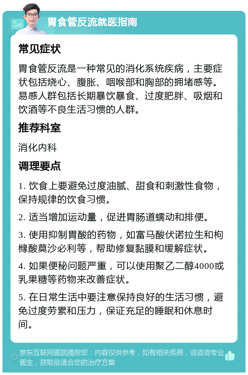 胃食管反流就医指南 常见症状 胃食管反流是一种常见的消化系统疾病，主要症状包括烧心、腹胀、咽喉部和胸部的拥堵感等。易感人群包括长期暴饮暴食、过度肥胖、吸烟和饮酒等不良生活习惯的人群。 推荐科室 消化内科 调理要点 1. 饮食上要避免过度油腻、甜食和刺激性食物，保持规律的饮食习惯。 2. 适当增加运动量，促进胃肠道蠕动和排便。 3. 使用抑制胃酸的药物，如富马酸伏诺拉生和枸橼酸莫沙必利等，帮助修复黏膜和缓解症状。 4. 如果便秘问题严重，可以使用聚乙二醇4000或乳果糖等药物来改善症状。 5. 在日常生活中要注意保持良好的生活习惯，避免过度劳累和压力，保证充足的睡眠和休息时间。