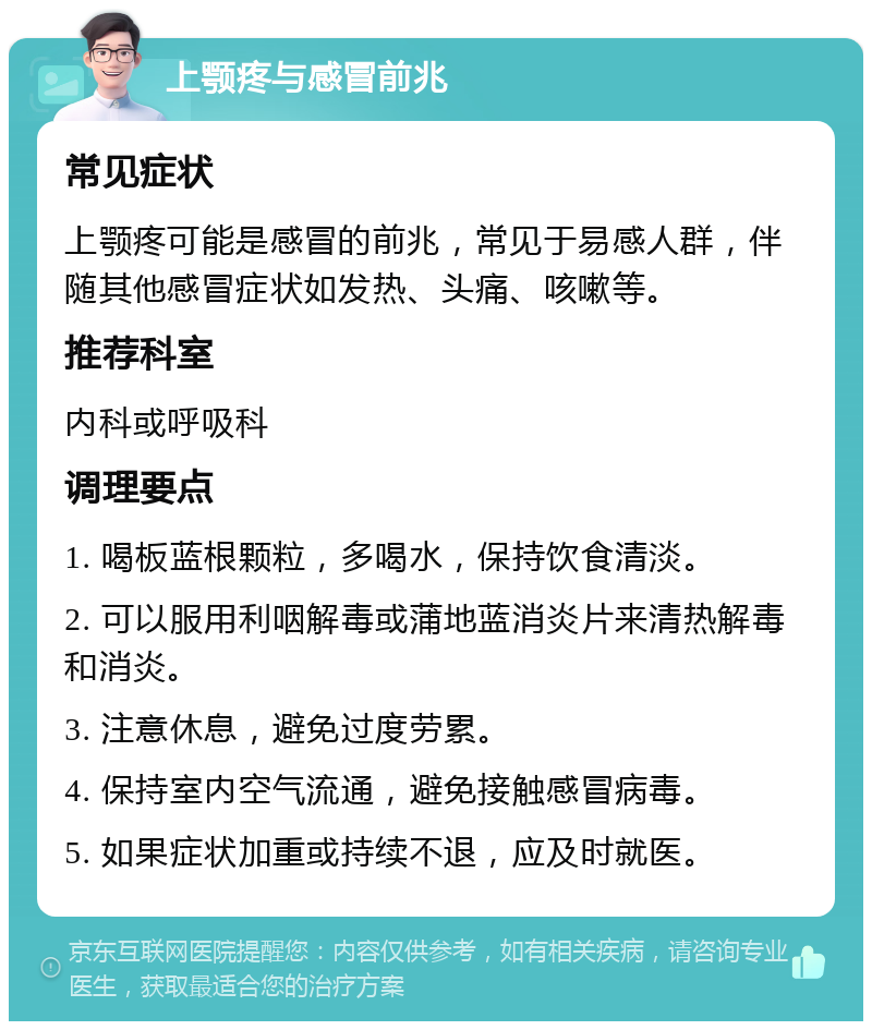 上颚疼与感冒前兆 常见症状 上颚疼可能是感冒的前兆，常见于易感人群，伴随其他感冒症状如发热、头痛、咳嗽等。 推荐科室 内科或呼吸科 调理要点 1. 喝板蓝根颗粒，多喝水，保持饮食清淡。 2. 可以服用利咽解毒或蒲地蓝消炎片来清热解毒和消炎。 3. 注意休息，避免过度劳累。 4. 保持室内空气流通，避免接触感冒病毒。 5. 如果症状加重或持续不退，应及时就医。