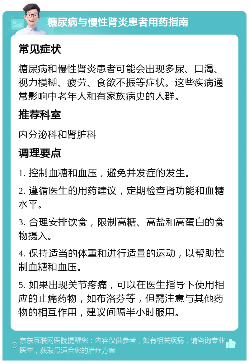 糖尿病与慢性肾炎患者用药指南 常见症状 糖尿病和慢性肾炎患者可能会出现多尿、口渴、视力模糊、疲劳、食欲不振等症状。这些疾病通常影响中老年人和有家族病史的人群。 推荐科室 内分泌科和肾脏科 调理要点 1. 控制血糖和血压，避免并发症的发生。 2. 遵循医生的用药建议，定期检查肾功能和血糖水平。 3. 合理安排饮食，限制高糖、高盐和高蛋白的食物摄入。 4. 保持适当的体重和进行适量的运动，以帮助控制血糖和血压。 5. 如果出现关节疼痛，可以在医生指导下使用相应的止痛药物，如布洛芬等，但需注意与其他药物的相互作用，建议间隔半小时服用。