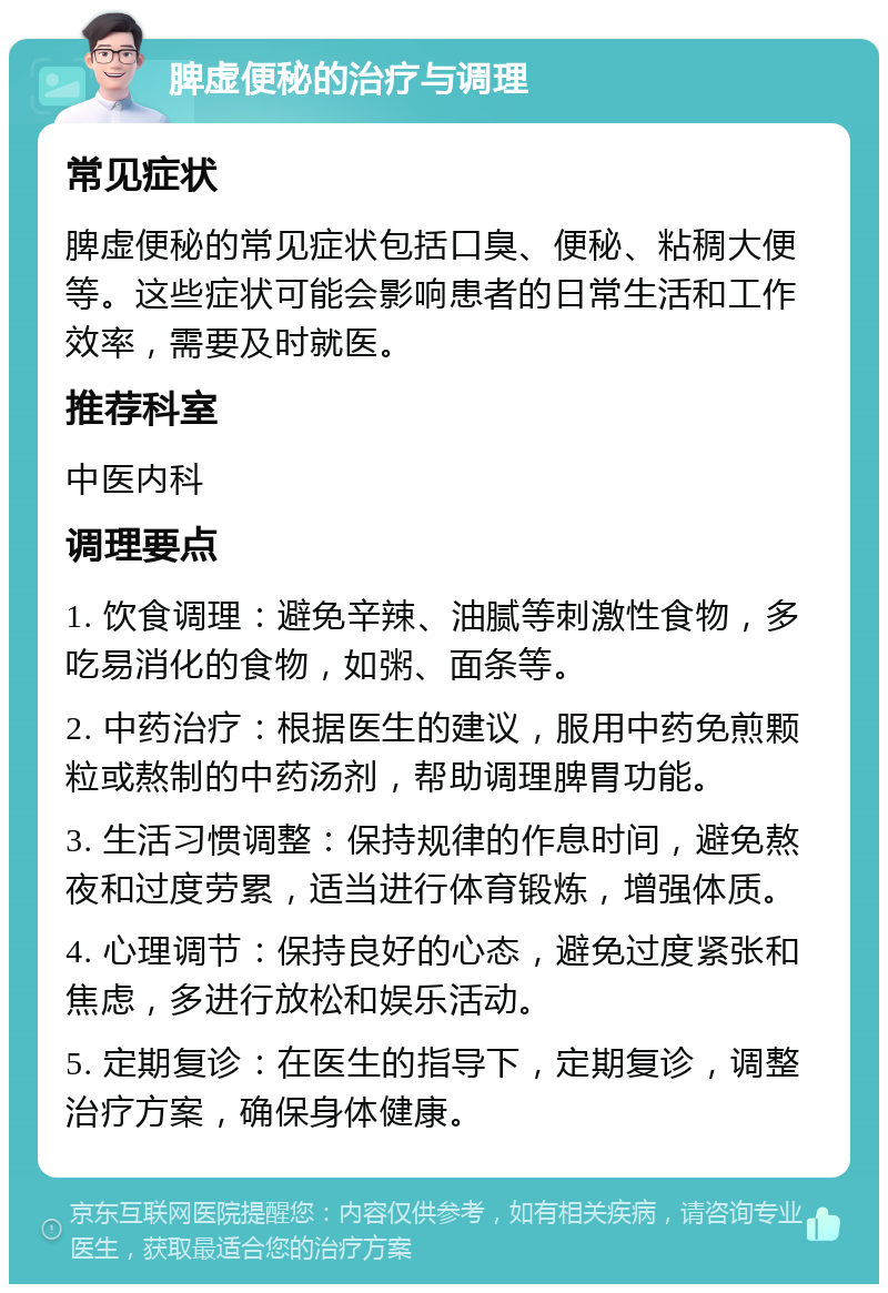 脾虚便秘的治疗与调理 常见症状 脾虚便秘的常见症状包括口臭、便秘、粘稠大便等。这些症状可能会影响患者的日常生活和工作效率，需要及时就医。 推荐科室 中医内科 调理要点 1. 饮食调理：避免辛辣、油腻等刺激性食物，多吃易消化的食物，如粥、面条等。 2. 中药治疗：根据医生的建议，服用中药免煎颗粒或熬制的中药汤剂，帮助调理脾胃功能。 3. 生活习惯调整：保持规律的作息时间，避免熬夜和过度劳累，适当进行体育锻炼，增强体质。 4. 心理调节：保持良好的心态，避免过度紧张和焦虑，多进行放松和娱乐活动。 5. 定期复诊：在医生的指导下，定期复诊，调整治疗方案，确保身体健康。