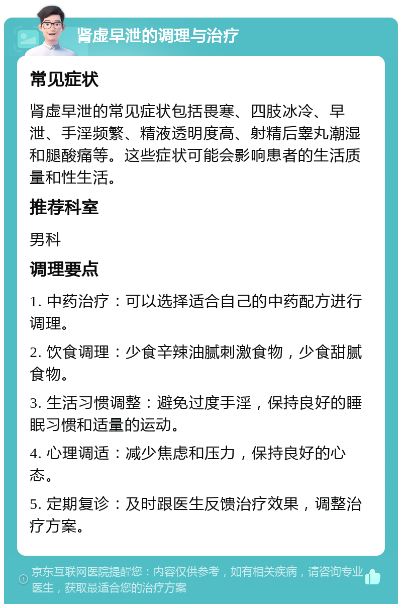 肾虚早泄的调理与治疗 常见症状 肾虚早泄的常见症状包括畏寒、四肢冰冷、早泄、手淫频繁、精液透明度高、射精后睾丸潮湿和腿酸痛等。这些症状可能会影响患者的生活质量和性生活。 推荐科室 男科 调理要点 1. 中药治疗：可以选择适合自己的中药配方进行调理。 2. 饮食调理：少食辛辣油腻刺激食物，少食甜腻食物。 3. 生活习惯调整：避免过度手淫，保持良好的睡眠习惯和适量的运动。 4. 心理调适：减少焦虑和压力，保持良好的心态。 5. 定期复诊：及时跟医生反馈治疗效果，调整治疗方案。