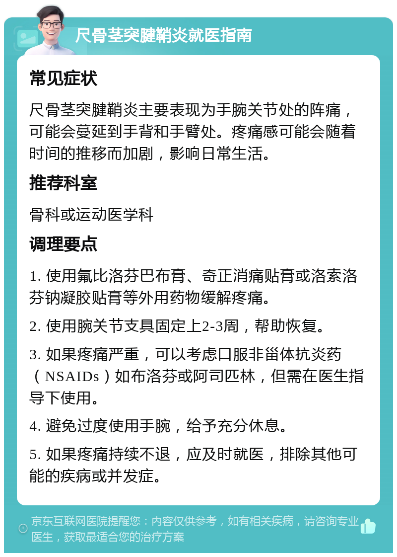 尺骨茎突腱鞘炎就医指南 常见症状 尺骨茎突腱鞘炎主要表现为手腕关节处的阵痛，可能会蔓延到手背和手臂处。疼痛感可能会随着时间的推移而加剧，影响日常生活。 推荐科室 骨科或运动医学科 调理要点 1. 使用氟比洛芬巴布膏、奇正消痛贴膏或洛索洛芬钠凝胶贴膏等外用药物缓解疼痛。 2. 使用腕关节支具固定上2-3周，帮助恢复。 3. 如果疼痛严重，可以考虑口服非甾体抗炎药（NSAIDs）如布洛芬或阿司匹林，但需在医生指导下使用。 4. 避免过度使用手腕，给予充分休息。 5. 如果疼痛持续不退，应及时就医，排除其他可能的疾病或并发症。