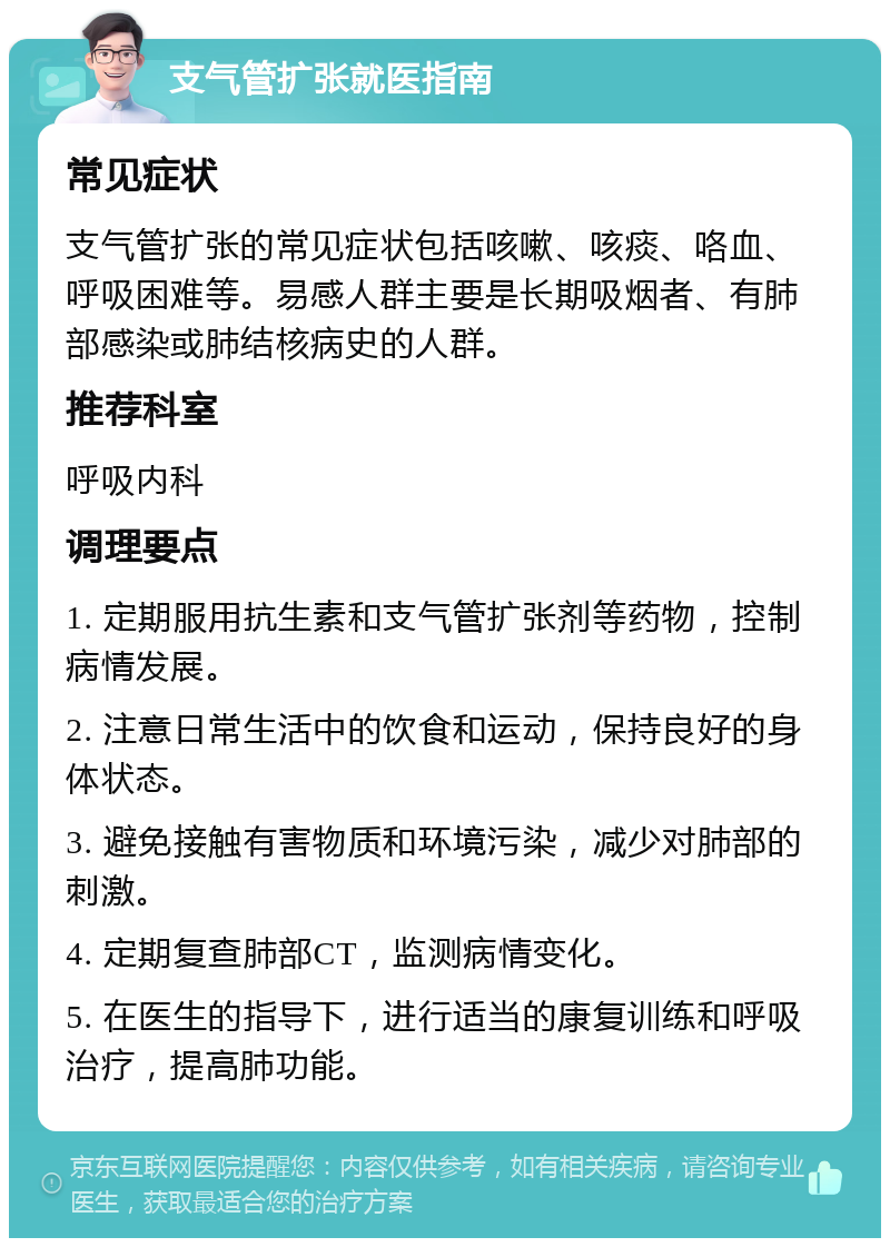 支气管扩张就医指南 常见症状 支气管扩张的常见症状包括咳嗽、咳痰、咯血、呼吸困难等。易感人群主要是长期吸烟者、有肺部感染或肺结核病史的人群。 推荐科室 呼吸内科 调理要点 1. 定期服用抗生素和支气管扩张剂等药物，控制病情发展。 2. 注意日常生活中的饮食和运动，保持良好的身体状态。 3. 避免接触有害物质和环境污染，减少对肺部的刺激。 4. 定期复查肺部CT，监测病情变化。 5. 在医生的指导下，进行适当的康复训练和呼吸治疗，提高肺功能。