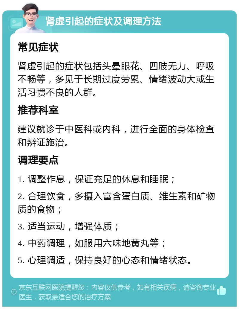 肾虚引起的症状及调理方法 常见症状 肾虚引起的症状包括头晕眼花、四肢无力、呼吸不畅等，多见于长期过度劳累、情绪波动大或生活习惯不良的人群。 推荐科室 建议就诊于中医科或内科，进行全面的身体检查和辨证施治。 调理要点 1. 调整作息，保证充足的休息和睡眠； 2. 合理饮食，多摄入富含蛋白质、维生素和矿物质的食物； 3. 适当运动，增强体质； 4. 中药调理，如服用六味地黄丸等； 5. 心理调适，保持良好的心态和情绪状态。