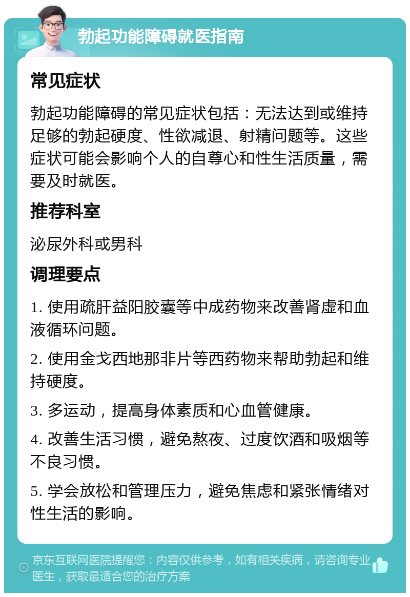 勃起功能障碍就医指南 常见症状 勃起功能障碍的常见症状包括：无法达到或维持足够的勃起硬度、性欲减退、射精问题等。这些症状可能会影响个人的自尊心和性生活质量，需要及时就医。 推荐科室 泌尿外科或男科 调理要点 1. 使用疏肝益阳胶囊等中成药物来改善肾虚和血液循环问题。 2. 使用金戈西地那非片等西药物来帮助勃起和维持硬度。 3. 多运动，提高身体素质和心血管健康。 4. 改善生活习惯，避免熬夜、过度饮酒和吸烟等不良习惯。 5. 学会放松和管理压力，避免焦虑和紧张情绪对性生活的影响。