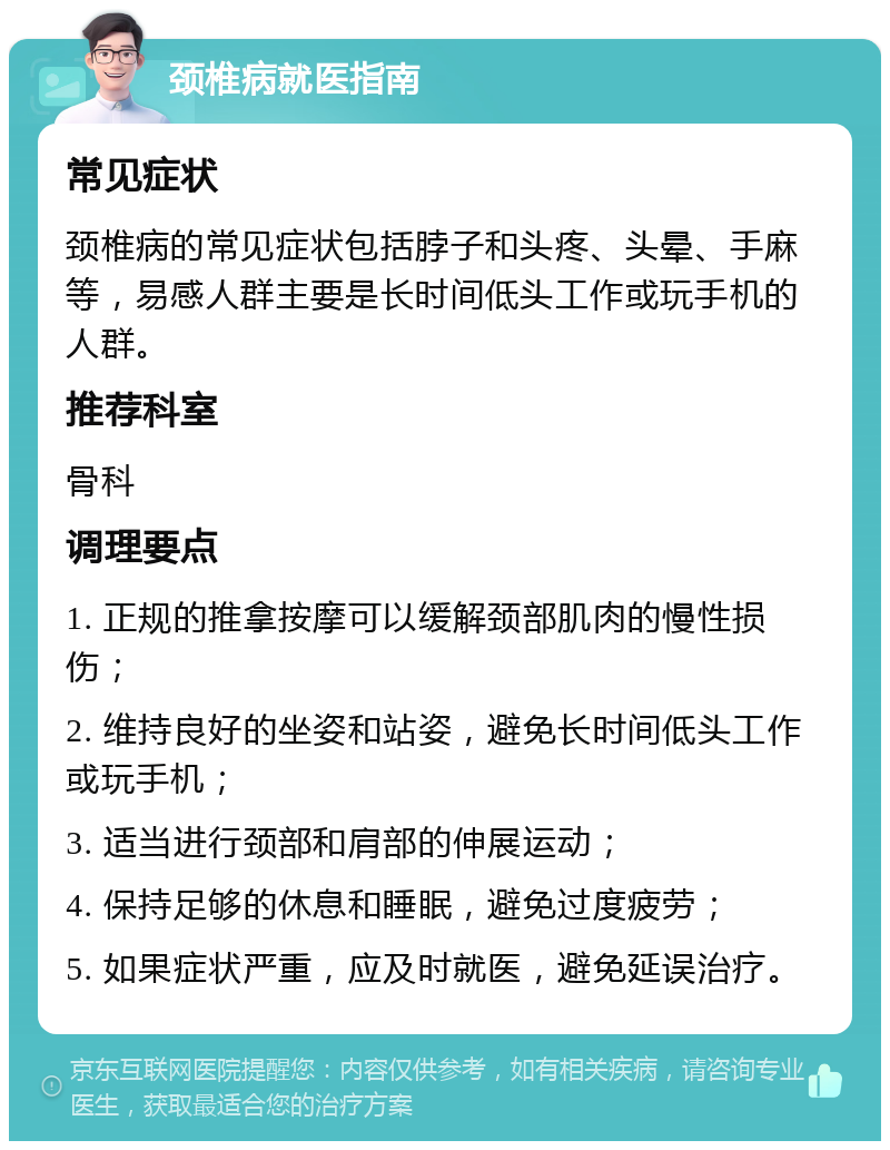 颈椎病就医指南 常见症状 颈椎病的常见症状包括脖子和头疼、头晕、手麻等，易感人群主要是长时间低头工作或玩手机的人群。 推荐科室 骨科 调理要点 1. 正规的推拿按摩可以缓解颈部肌肉的慢性损伤； 2. 维持良好的坐姿和站姿，避免长时间低头工作或玩手机； 3. 适当进行颈部和肩部的伸展运动； 4. 保持足够的休息和睡眠，避免过度疲劳； 5. 如果症状严重，应及时就医，避免延误治疗。