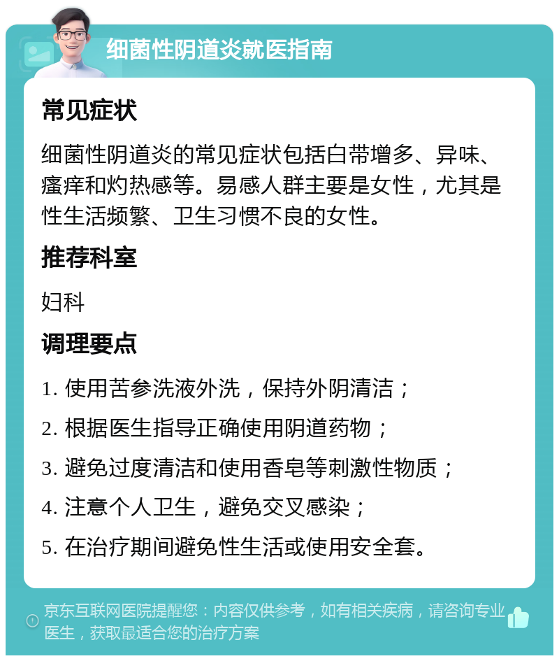 细菌性阴道炎就医指南 常见症状 细菌性阴道炎的常见症状包括白带增多、异味、瘙痒和灼热感等。易感人群主要是女性，尤其是性生活频繁、卫生习惯不良的女性。 推荐科室 妇科 调理要点 1. 使用苦参洗液外洗，保持外阴清洁； 2. 根据医生指导正确使用阴道药物； 3. 避免过度清洁和使用香皂等刺激性物质； 4. 注意个人卫生，避免交叉感染； 5. 在治疗期间避免性生活或使用安全套。