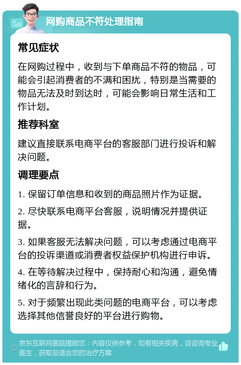 网购商品不符处理指南 常见症状 在网购过程中，收到与下单商品不符的物品，可能会引起消费者的不满和困扰，特别是当需要的物品无法及时到达时，可能会影响日常生活和工作计划。 推荐科室 建议直接联系电商平台的客服部门进行投诉和解决问题。 调理要点 1. 保留订单信息和收到的商品照片作为证据。 2. 尽快联系电商平台客服，说明情况并提供证据。 3. 如果客服无法解决问题，可以考虑通过电商平台的投诉渠道或消费者权益保护机构进行申诉。 4. 在等待解决过程中，保持耐心和沟通，避免情绪化的言辞和行为。 5. 对于频繁出现此类问题的电商平台，可以考虑选择其他信誉良好的平台进行购物。