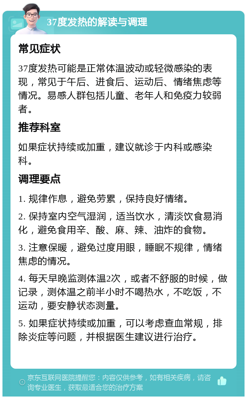 37度发热的解读与调理 常见症状 37度发热可能是正常体温波动或轻微感染的表现，常见于午后、进食后、运动后、情绪焦虑等情况。易感人群包括儿童、老年人和免疫力较弱者。 推荐科室 如果症状持续或加重，建议就诊于内科或感染科。 调理要点 1. 规律作息，避免劳累，保持良好情绪。 2. 保持室内空气湿润，适当饮水，清淡饮食易消化，避免食用辛、酸、麻、辣、油炸的食物。 3. 注意保暖，避免过度用眼，睡眠不规律，情绪焦虑的情况。 4. 每天早晚监测体温2次，或者不舒服的时候，做记录，测体温之前半小时不喝热水，不吃饭，不运动，要安静状态测量。 5. 如果症状持续或加重，可以考虑查血常规，排除炎症等问题，并根据医生建议进行治疗。